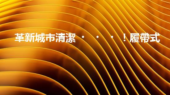 革新城市清潔！履帶式智能機器人：深入泥潭，消除污垢，誰將拯救我們的城市？